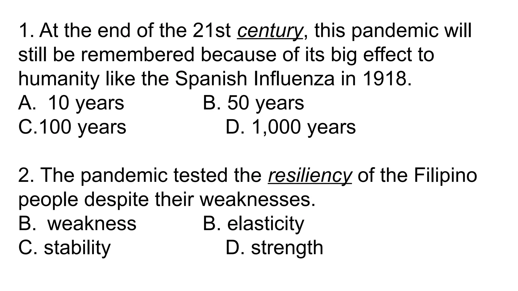 1. At the end of the 21st century, this pandemic will
still be remembered because of its big effect to
humanity like the Spanish Influenza in 1918.
A. 10 years B. 50 years
C.100 years D. 1,000 years
2. The pandemic tested the resiliency of the Filipino
people despite their weaknesses.
B. weakness B. elasticity
C. stability D. strength
 