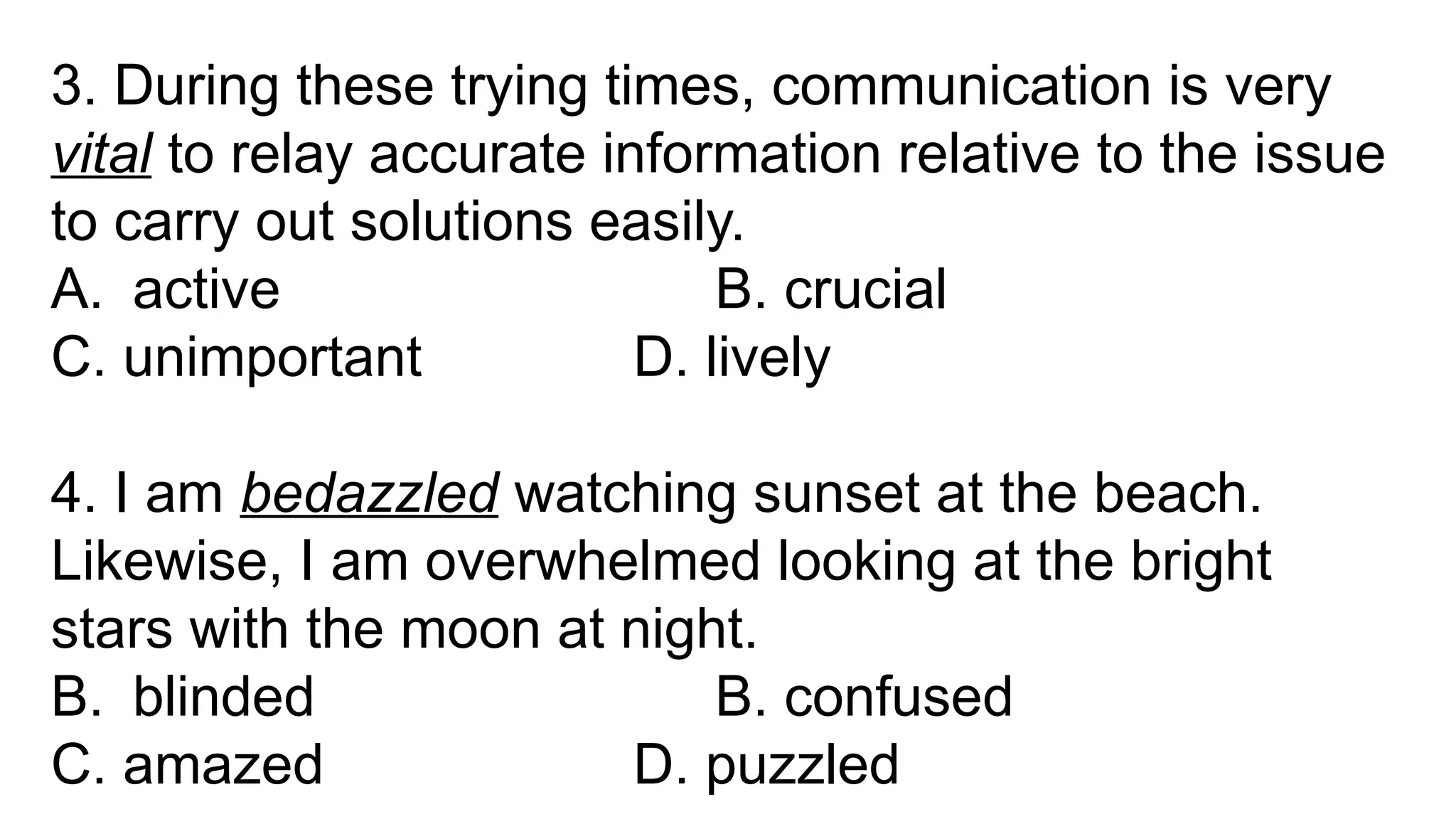 3. During these trying times, communication is very
vital to relay accurate information relative to the issue
to carry out solutions easily.
A. active B. crucial
C. unimportant D. lively
4. I am bedazzled watching sunset at the beach.
Likewise, I am overwhelmed looking at the bright
stars with the moon at night.
B. blinded B. confused
C. amazed D. puzzled
 
