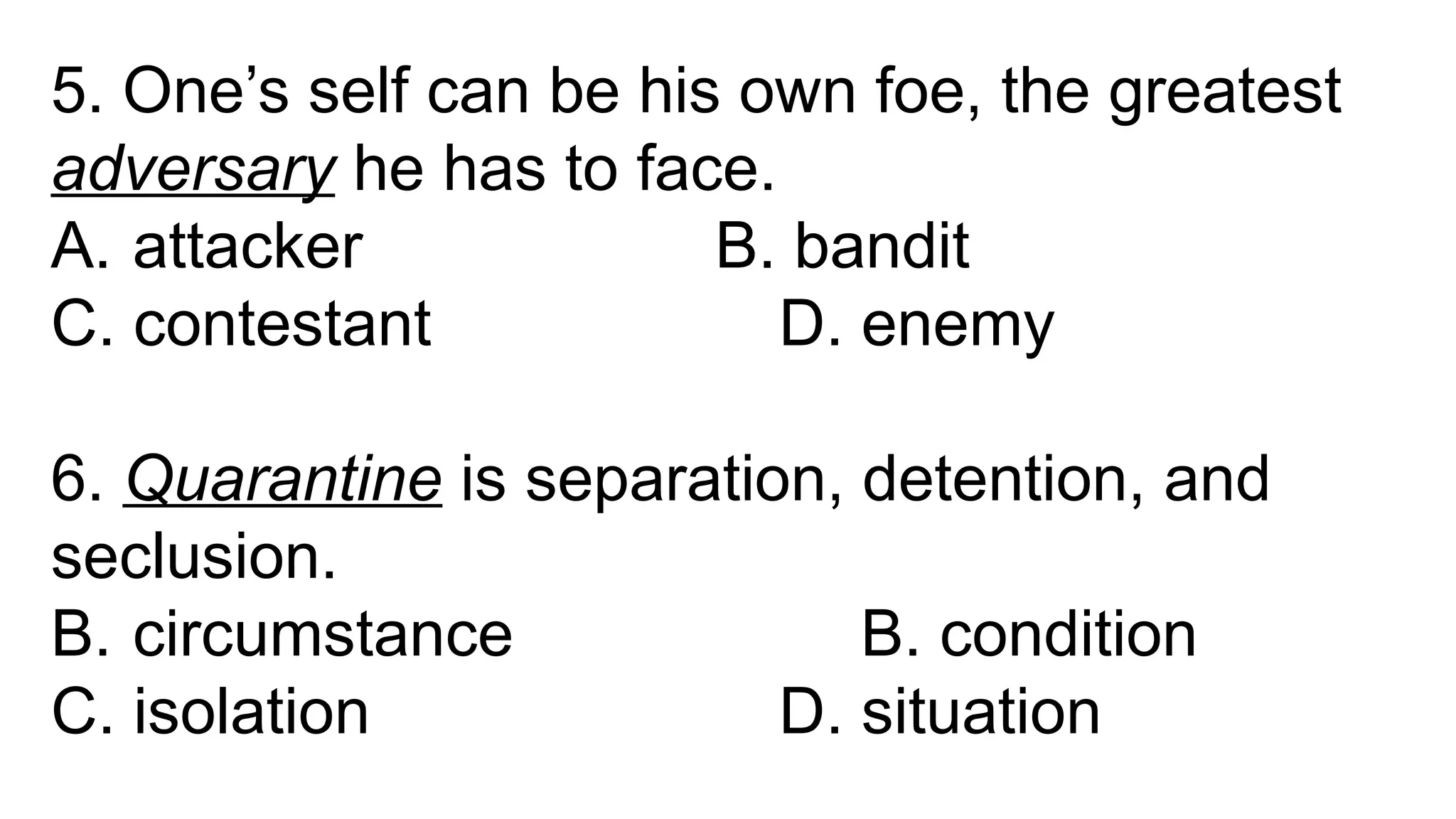 5. One’s self can be his own foe, the greatest
adversary he has to face.
A. attacker B. bandit
C. contestant D. enemy
6. Quarantine is separation, detention, and
seclusion.
B. circumstance B. condition
C. isolation D. situation
 
