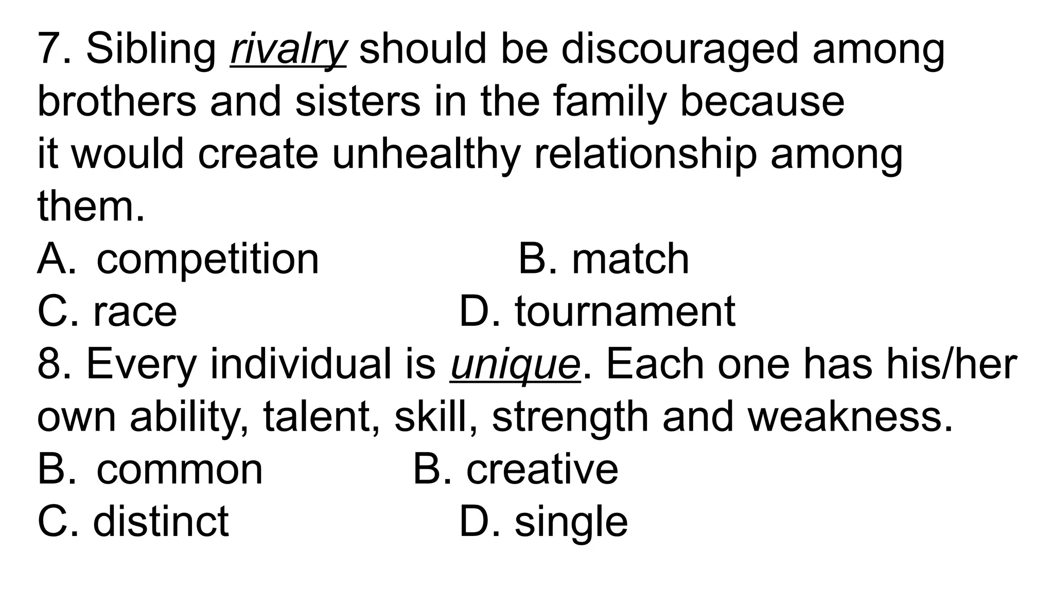 7. Sibling rivalry should be discouraged among
brothers and sisters in the family because
it would create unhealthy relationship among
them.
A. competition B. match
C. race D. tournament
8. Every individual is unique. Each one has his/her
own ability, talent, skill, strength and weakness.
B. common B. creative
C. distinct D. single
 
