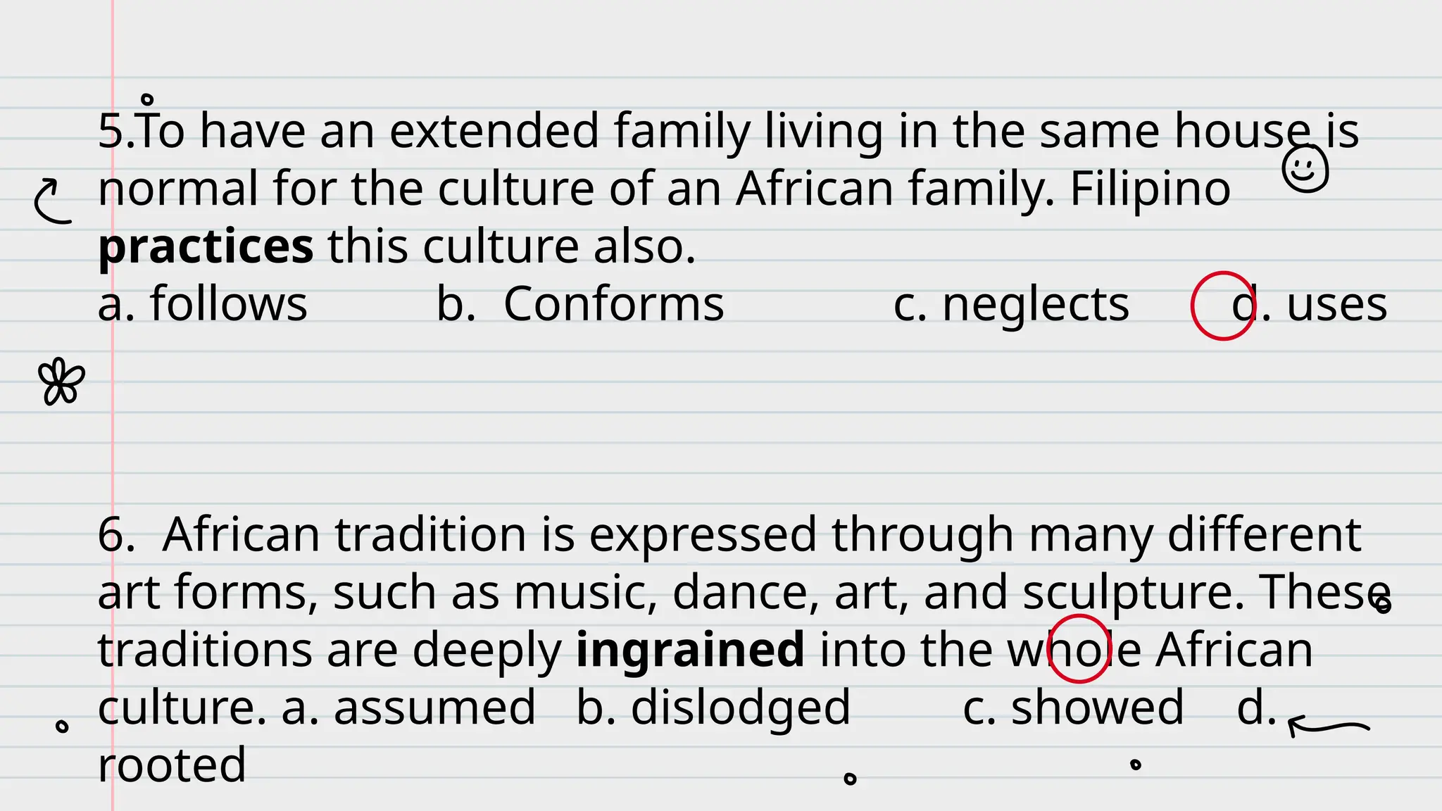 5.To have an extended family living in the same house is
normal for the culture of an African family. Filipino
practices this culture also.
a. follows b. Conforms c. neglects d. uses
6. African tradition is expressed through many different
art forms, such as music, dance, art, and sculpture. These
traditions are deeply ingrained into the whole African
culture. a. assumed b. dislodged c. showed d.
rooted
 