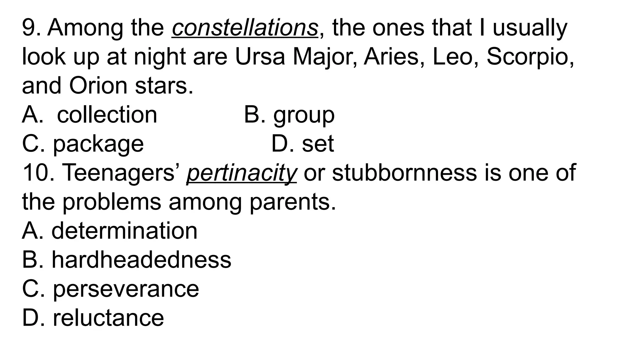 9. Among the constellations, the ones that I usually
look up at night are Ursa Major, Aries, Leo, Scorpio,
and Orion stars.
A. collection B. group
C. package D. set
10. Teenagers’ pertinacity or stubbornness is one of
the problems among parents.
A. determination
B. hardheadedness
C. perseverance
D. reluctance
 