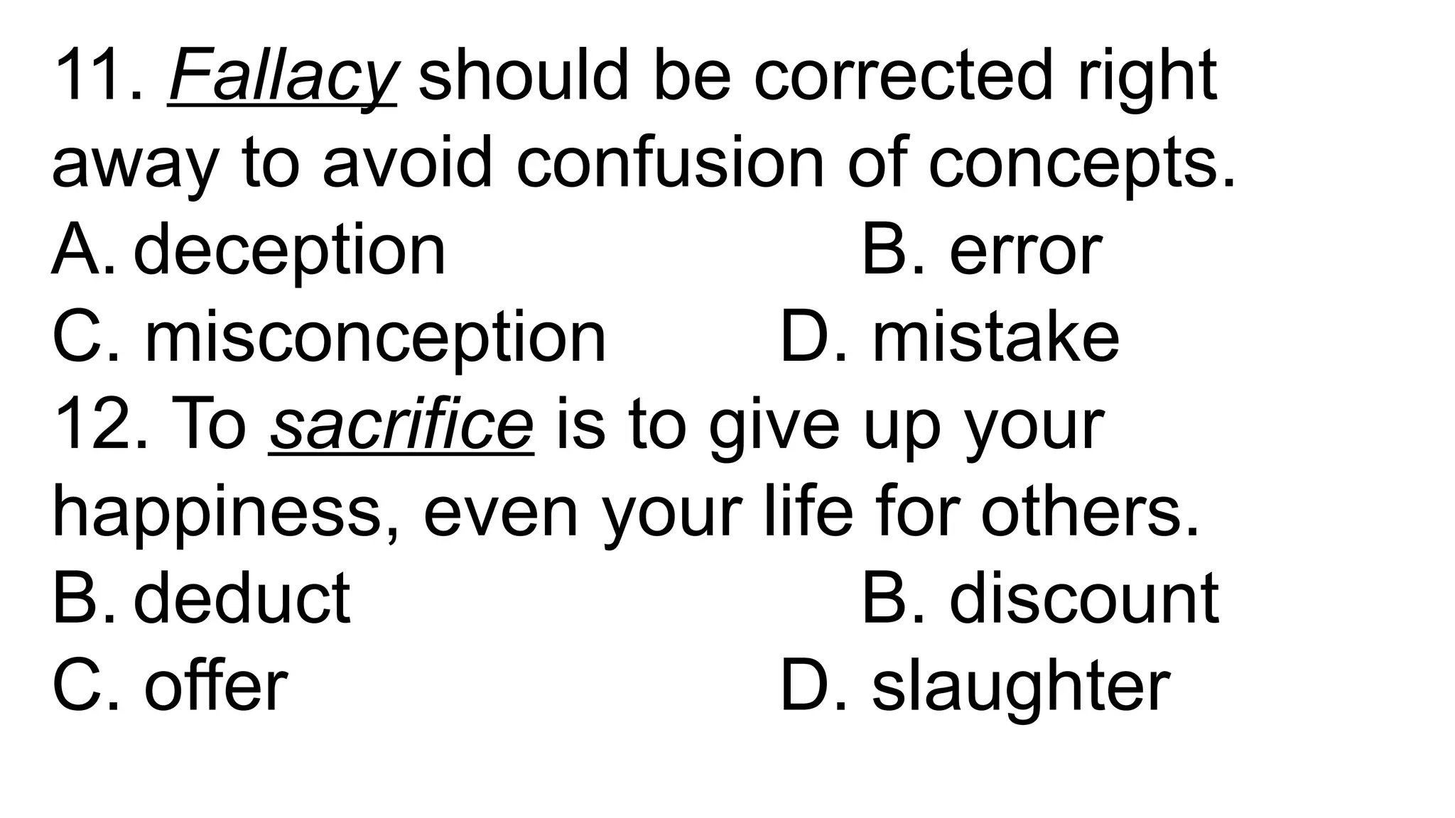 11. Fallacy should be corrected right
away to avoid confusion of concepts.
A. deception B. error
C. misconception D. mistake
12. To sacrifice is to give up your
happiness, even your life for others.
B. deduct B. discount
C. offer D. slaughter
 