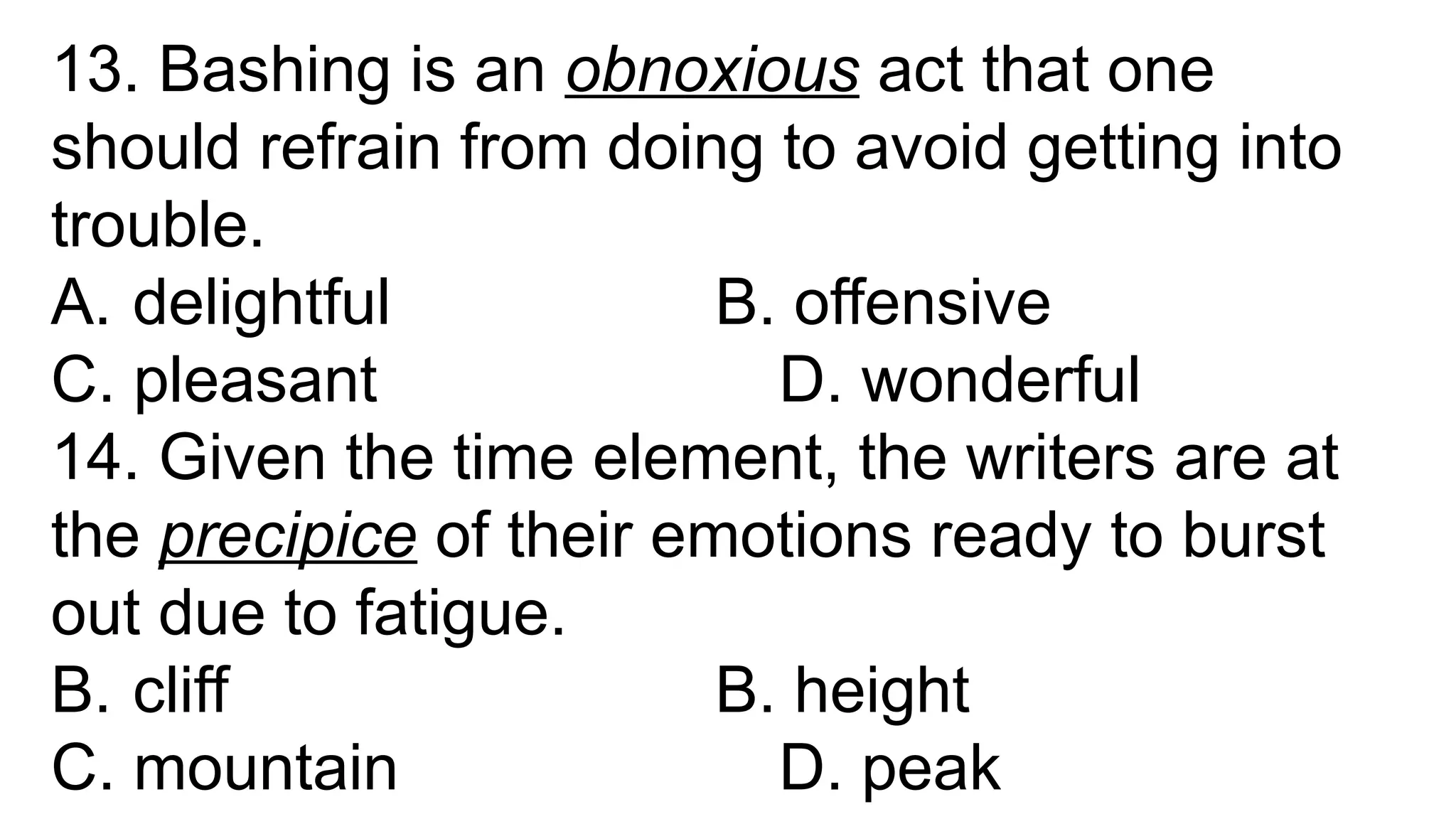 13. Bashing is an obnoxious act that one
should refrain from doing to avoid getting into
trouble.
A. delightful B. offensive
C. pleasant D. wonderful
14. Given the time element, the writers are at
the precipice of their emotions ready to burst
out due to fatigue.
B. cliff B. height
C. mountain D. peak
 