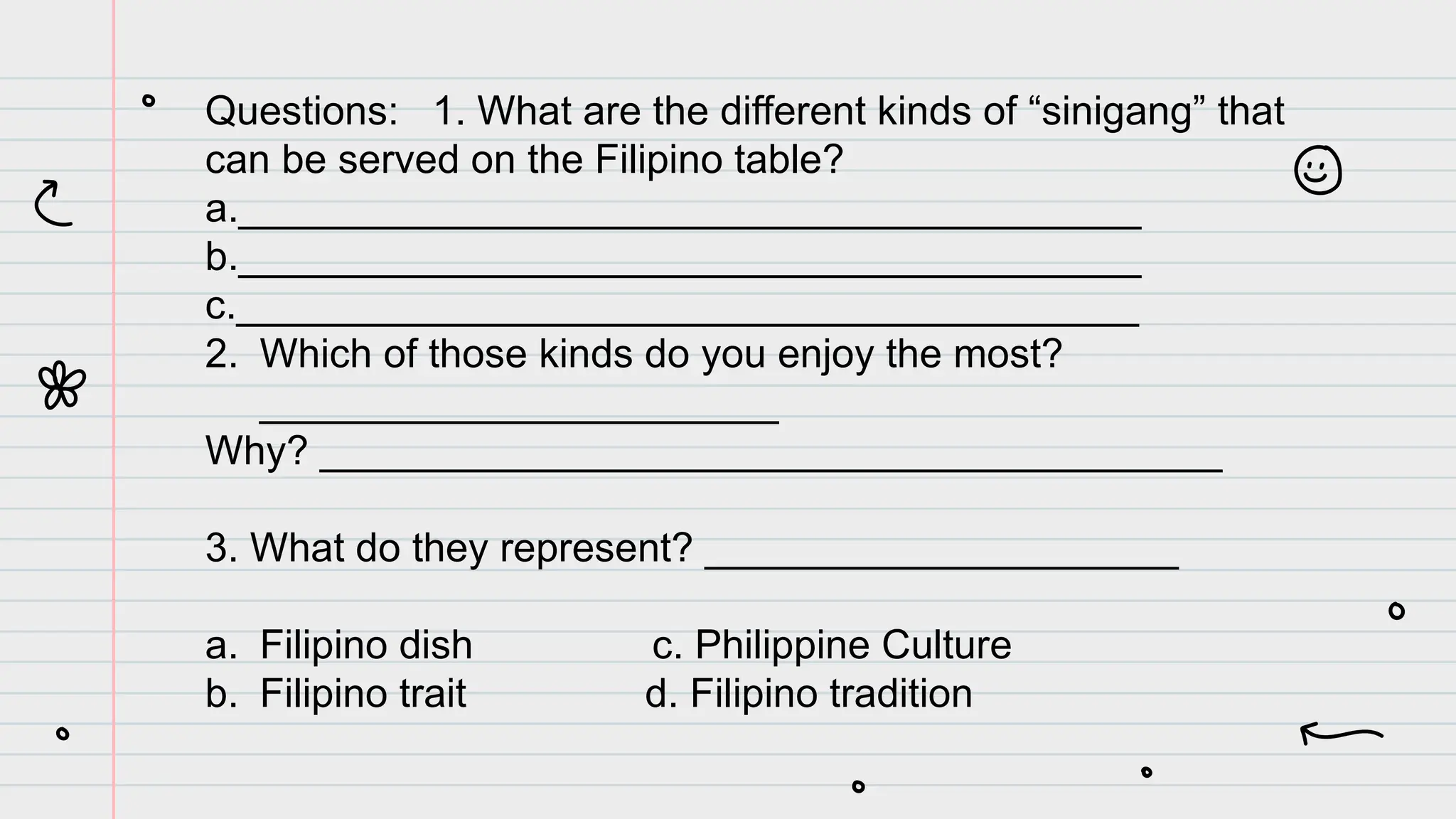 Questions: 1. What are the different kinds of “sinigang” that
can be served on the Filipino table?
a.________________________________________
b.________________________________________
c.________________________________________
2. Which of those kinds do you enjoy the most?
_______________________
Why? ________________________________________
3. What do they represent? _____________________
a. Filipino dish c. Philippine Culture
b. Filipino trait d. Filipino tradition
 