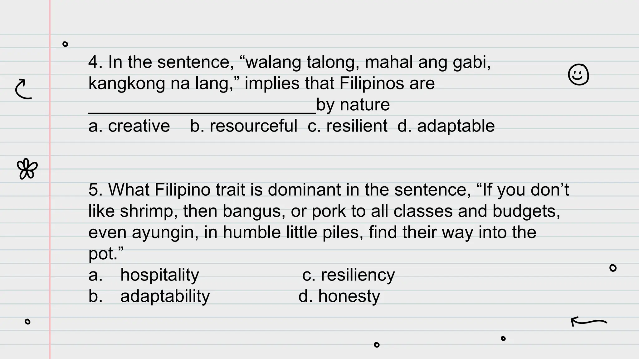 4. In the sentence, “walang talong, mahal ang gabi,
kangkong na lang,” implies that Filipinos are
_______________________by nature
a. creative b. resourceful c. resilient d. adaptable
5. What Filipino trait is dominant in the sentence, “If you don’t
like shrimp, then bangus, or pork to all classes and budgets,
even ayungin, in humble little piles, find their way into the
pot.”
a. hospitality c. resiliency
b. adaptability d. honesty
 