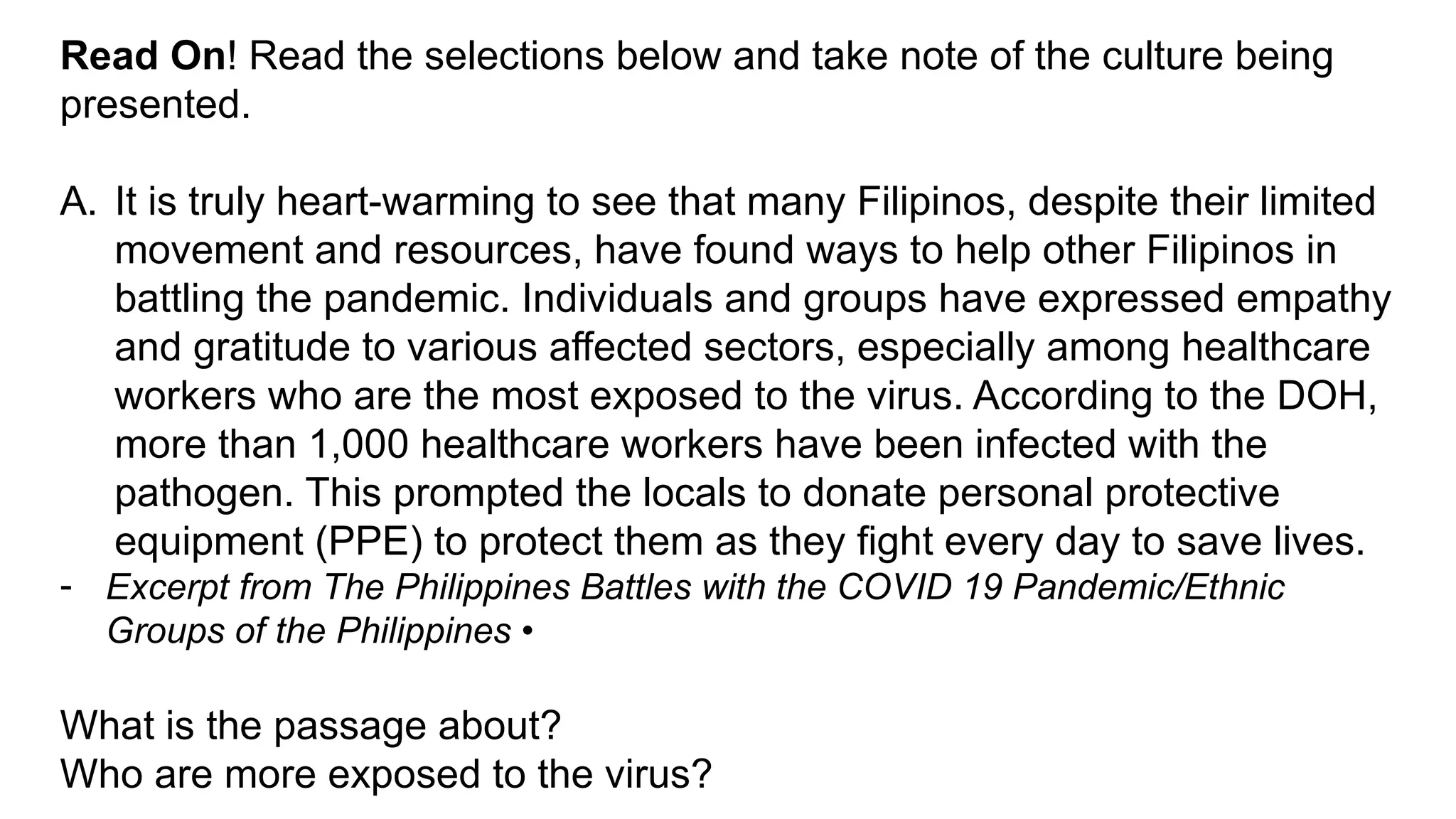 Read On! Read the selections below and take note of the culture being
presented.
A. It is truly heart-warming to see that many Filipinos, despite their limited
movement and resources, have found ways to help other Filipinos in
battling the pandemic. Individuals and groups have expressed empathy
and gratitude to various affected sectors, especially among healthcare
workers who are the most exposed to the virus. According to the DOH,
more than 1,000 healthcare workers have been infected with the
pathogen. This prompted the locals to donate personal protective
equipment (PPE) to protect them as they fight every day to save lives.
- Excerpt from The Philippines Battles with the COVID 19 Pandemic/Ethnic
Groups of the Philippines •
What is the passage about?
Who are more exposed to the virus?
 