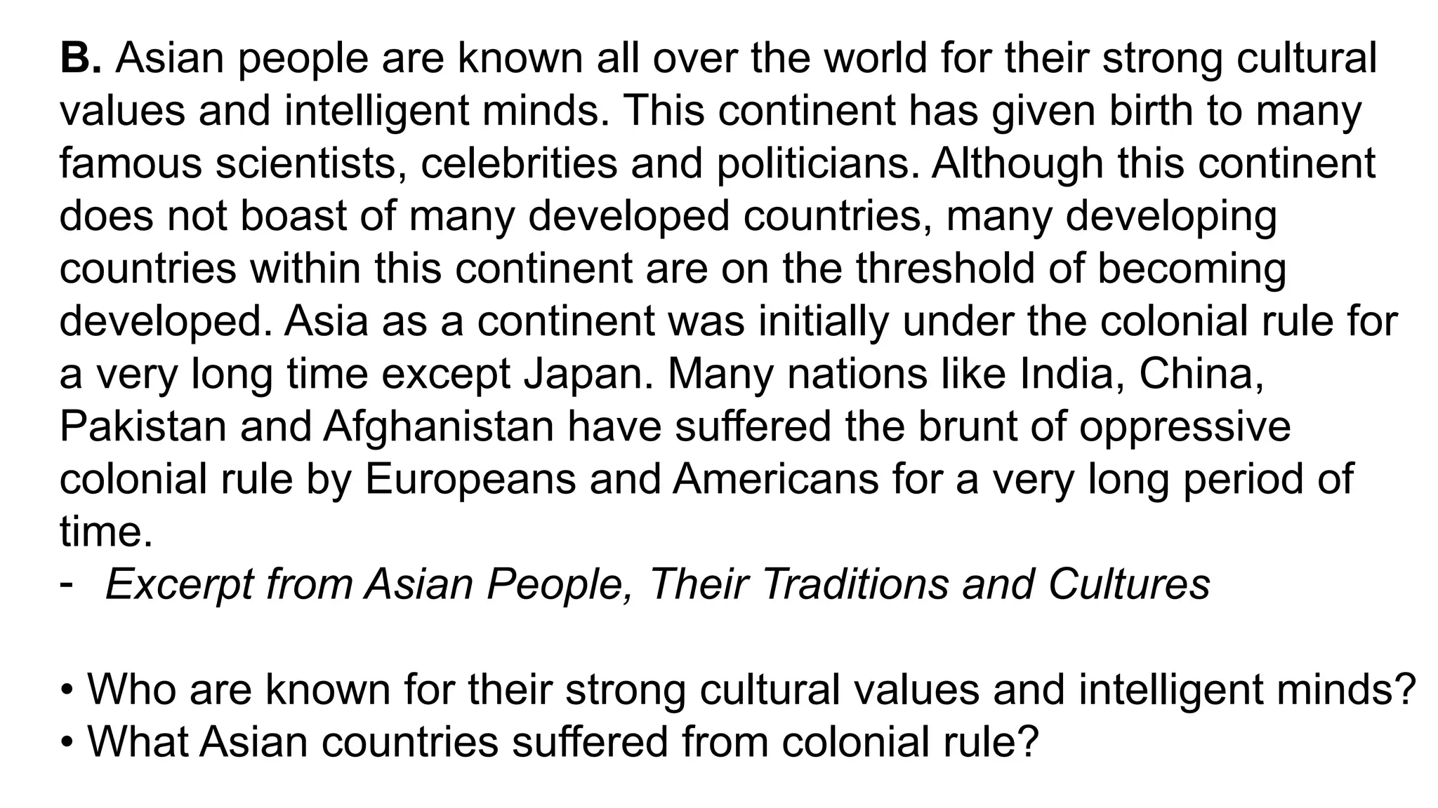 B. Asian people are known all over the world for their strong cultural
values and intelligent minds. This continent has given birth to many
famous scientists, celebrities and politicians. Although this continent
does not boast of many developed countries, many developing
countries within this continent are on the threshold of becoming
developed. Asia as a continent was initially under the colonial rule for
a very long time except Japan. Many nations like India, China,
Pakistan and Afghanistan have suffered the brunt of oppressive
colonial rule by Europeans and Americans for a very long period of
time.
- Excerpt from Asian People, Their Traditions and Cultures
• Who are known for their strong cultural values and intelligent minds?
• What Asian countries suffered from colonial rule?
 