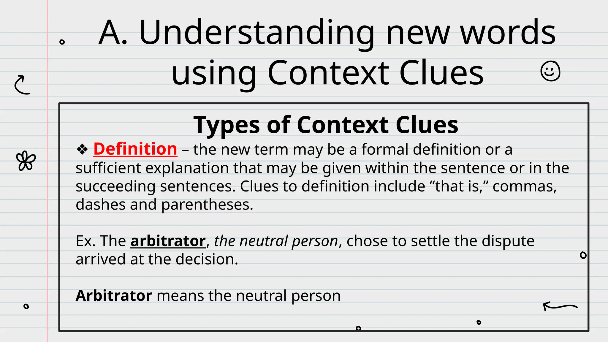 Types of Context Clues
❖ Definition – the new term may be a formal definition or a
sufficient explanation that may be given within the sentence or in the
succeeding sentences. Clues to definition include “that is,” commas,
dashes and parentheses.
Ex. The arbitrator, the neutral person, chose to settle the dispute
arrived at the decision.
Arbitrator means the neutral person
A. Understanding new words
using Context Clues
 