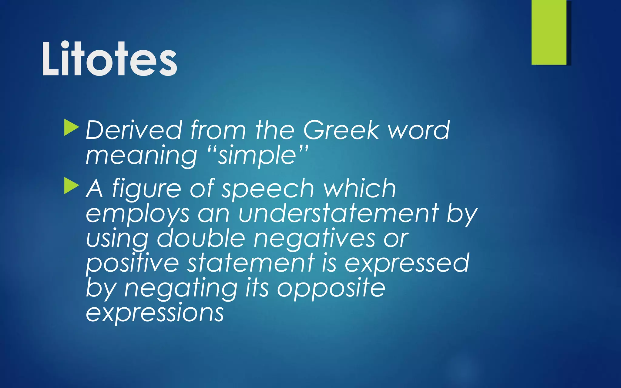 Litotes
 Derived from the Greek word
meaning “simple”
 A figure of speech which
employs an understatement by
using double negatives or
positive statement is expressed
by negating its opposite
expressions
 