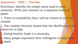 Assessment – PART I : Find Me!
Directions: Identify the modal nouns used in each
sentence. Write your answers on a separate sheet of
paper.
1. There is a possibility that I will be chosen to join the
contest.
2. The weather forecast stated that the likelihood of rain
tomorrow is high.
3. Eating healthy foods is a necessity.
4. Many people expressed their willingness to help those
in need.
 