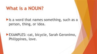 What is a NOUN?
Is a word that names something, such as a
person, thing, or idea.
EXAMPLES: cat, bicycle, Sarah Geronimo,
Philippines, love.
 