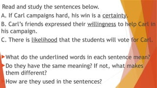 Read and study the sentences below.
A. If Carl campaigns hard, his win is a certainty.
B. Carl’s friends expressed their willingness to help Carl in
his campaign.
C. There is likelihood that the students will vote for Carl.
What do the underlined words in each sentence mean?
Do they have the same meaning? If not, what makes
them different?
How are they used in the sentences?
 