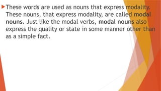 These words are used as nouns that express modality.
These nouns, that express modality, are called modal
nouns. Just like the modal verbs, modal nouns also
express the quality or state in some manner other than
as a simple fact.
 