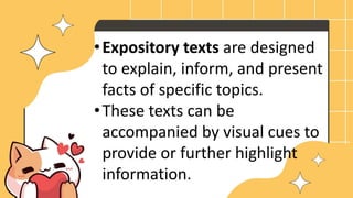 •Expository texts are designed
to explain, inform, and present
facts of specific topics.
•These texts can be
accompanied by visual cues to
provide or further highlight
information.
 