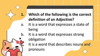 1. Which of the following is the correct
definition of an Adjective?
a. It is a word that expresses a state of
being
b. It is a word that expresses strong
obligation
c. It is a word that describes nouns and
pronouns
 