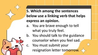 5. Which among the sentences
below use a linking verb that helps
express an opinion.
a. You are brave enough to tell
what you truly feel.
b. You should talk to the guidance
counselor when you feel sad.
c. You must submit your
resignation letter tomorrow.
 