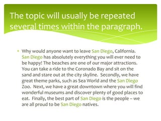 The topic will usually be repeated
several times within the paragraph.
Why would anyone want to leave San Diego, California.
San Diego has absolutely everything you will ever need to
be happy! The beaches are one of our major attractions.
You can take a ride to the Coronado Bay and sit on the
sand and stare out at the city skyline. Secondly, we have
great theme parks, such as Sea World and the San Diego
Zoo. Next, we have a great downtown where you will find
wonderful museums and discover plenty of good places to
eat. Finally, the best part of San Diego is the people – we
are all proud to be San Diego natives.

 