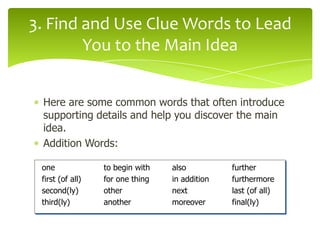 3. Find and Use Clue Words to Lead
You to the Main Idea
Here are some common words that often introduce
supporting details and help you discover the main
idea.
Addition Words:
one
first (of all)
second(ly)
third(ly)

to begin with
for one thing
other
another

also
in addition
next
moreover

further
furthermore
last (of all)
final(ly)

 