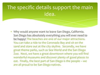 The specific details support the main
idea.
Why would anyone want to leave San Diego, California.
San Diego has absolutely everything you will ever need to
be happy! The beaches are one of our major attractions.
You can take a ride to the Coronado Bay and sit on the
sand and stare out at the city skyline. Secondly, we have
great theme parks, such as Sea World and the San Diego
Zoo. Next, we have a great downtown where you will find
wonderful museums and discover plenty of good places to
eat. Finally, the best part of San Diego is the people – we
are all proud to be San Diego natives.

 