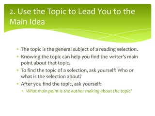 2. Use the Topic to Lead You to the
Main Idea
The topic is the general subject of a reading selection.
Knowing the topic can help you find the writer’s main
point about that topic.
To find the topic of a selection, ask yourself: Who or
what is the selection about?
After you find the topic, ask yourself:
What main point is the author making about the topic?

 