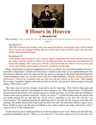 1
8 Hours in Heaven
by Ricardo Cid
The Lord says, “I am sending this message to my people on the earth, because I exist in the heavenly
realms.”
Revelations 4:1
After this I looked, and, behold, a door was opened in heaven: and the first voice which I heard
was as it were of a trumpet talking with me; which said, Come up hither, and I will shew thee
things which must be hereafter.
Revelations 5:11
And I beheld, and I heard the voice of many angels round about the throne and the beasts and
the elders: and the number of them was ten thousand times ten thousand, and thousands of
thousands; Saying with a loud voice, Worthy is the Lamb that was slain to receive power, and
riches, and wisdom, and strength, and honor, and glory, and blessing.
Please, church listen to what has happened to my life. In a dream, the Lord started dealing with me. I
remember in that dream, I walked out of my house. I walked on the streets in my neighborhood and I felt
that someone lifted me up by my arms into the sky and I was running on the clouds and glorifying God.
A great brightness came over me and a voice said out of that brightness, “Ricardo, Ricardo, quit your
job because I want to do something with your life and with my church on the earth.” After hearing
these words, I trembled violently and woke up from my dream. I got up and I started crying to God and
asking, “What is this, Lord?”
This voice came to me very strongly. It occurred to me for many days. Then I laid to sleep again and
had the same dream and the Lord repeated the same message to me. After repeated times, I would wake
up screaming because God's voice would increase in volume each time. As I would wake up trembling, I
would scream and my parents would ask, “What's the matter?” I would tell them about the dreams and
my mother prayed for me and told me, “If the Lord is speaking to you, then He will give you
understanding.” We continued praying all night long until it was time for me to go to work that next
morning. My mother told me then to get ready and leave for work. We asked the Lord for a sign to let us
know whether or not it was He who was talking to me. I took a shower, got ready, and went to work. I
used to work at “Chile Laboratories”.
I really loved my job. I would get picked up at the bus station to go to work. When I got off of the bus,
someone immediately told me, “What are you doing here? You aren't supposed to be in this place any
 