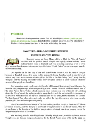 PROCESS
Read the following selection below .Find out what Filipino culture , traditions and
beliefs are practiced by Thais as depicted in this selection. Discover, too, the attractions in
Thailand that captivated the heart of the writer while telling the story.
SAWATDEE....HELLO, BEAUTIFUL BANGKOK
BY ETHEL SOLIVEN- TIMBOL
Bangkok known as Krun Thep, which is Thai for “City of Angels,”
beckons with its golden roofed temples and spicily curried cuisine. Seven
million visitors come to Thailand each year spending an average of six to seven
days because there is so much to see and to relish in this “Exotic Orient” as one enamored traveller
dubbed the country.
Our agenda for the first day of our tour started with a tour of Wat Po. One of the 370
temples in Bangkok alone, it is home to the famous Reclining Buddha, which is said to be 46
meters long. Also world–famous are the golden Buddha at the Wat Trinig (“wat” being Thai for
“temple”) and the dazzling Emerald Buddha. There are 2100 temples in all of Thailand, where 90
percent of the people are Buddhists.
Our loquacious guide regales us with the colorful history of Bangkok and how it became the
imperial city 300 years ago, when the god-king Rama I moved the royal residence to this side of
the Chao Phraya River. Today, a boat excursion takes visitors on a tour of the old city, winding
down the “klong” canals for a glimpse of the water dwellers and the ancient edifices, remnants of
an era when Rama I divided his city into three sections: for the Thais, the Chinese and the Indians.
The best buys of Thai silks, spices and crafts are still at the riverside markets where one can also
produce gold, jade and other precious jewelry.
Not to be missed are the Temple of the Dawn along the Chao Phraya, a showcase of Chinese
porcelain mosaics, and the Temple of the Giant Swing for some of the finest murals. Only for
strong knees is the Temple of the Golden Mount, atop a climb of 300 steps, housing one of the
largest bronze buddhas in the world.
The Reclining Buddha was shipped from China by King Rama I, who also built the Wat Po
Temple on a 20-hectare compound adjacent to the Royal Palace, circa 1782, in the 2222-old
11
 