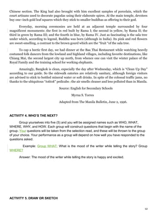 Chinese section. The King had also brought with him excellent samples of porcelain, which the
court artisans used to decorate pagodas using their elaborate spires. At the main temple, devotees
buy one–inch gold leaf squares which they stick to smaller buddhas as offering to their god.
Everyday, morning ceremonies are held at an adjacent temple surrounded by four
magnificent monuments: the first in red built by Rama I; the second in yellow, by Rama II; the
third in green by Rama III; and the fourth in blue, by Rama IV. Just as fascinating is the sala tree
under which, according to legend, Buddha was born (although in India). Its pink and red flowers
are sweet-smelling, a contrast to the brown gourd which are the “fruit “of the sala tree.
To cap a hectic first day, we had dinner at the Baa Thai Restaurant while watching heavily
costumed folk dancers from the lowland and highland villages, including favorite destinations, like
Chiang Mai, the second largest city up north, from whence one can visit the winter palace of the
Royal Family and the training school for working elephants.
Amazingly, Bangkok is clean, especially the day after Wednesday, which is “Clean Up Day”
according to our guide. So the sidewalk eateries are relatively sanitary, although foreign visitors
are advised to stick to bottled mineral water or soft drinks. In spite of the colossal traffic jams, no
thanks to the ubiquitous “toktok” pedicabs , the air smells cleaner and less polluted than in Manila.
Source: English for Secondary Schools
Myrna S. Torres
Adapted from The Manila Bulletin, June 2, 1996.
ACTIVITY 4. WHO’S THE NEXT?
Group yourselves into five (5) and you will be assigned names such as WHO, WHAT,
WHERE, WHY, and HOW. Each group will construct questions that begin with the name of the
group. Your questions will be taken from the selection read, and these will be thrown to the group
of your choice. Your performance as a group will depend on how well you have responded to the
questions asked.
Example: Group WHAT: What is the mood of the writer while telling the story? Group
WHERE?
Answer: The mood of the writer while telling the story is happy and excited.
ACTIVITY 5. DRAW OR SKETCH
12
 