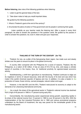 Before listening, take note of the following guidelines when listening:
1. Listen to get the general ideas of the text.
2. Take down notes to help you recall important ideas.
Be guided by the following questions:
1. What is Thailand’s goal at the end of the century?
2. Enumerate the plans of action of Thai government and its people in achieving their goals.
Listen carefully as your teacher reads the listening text. After a pause in every third
paragraph, be able to answer the questions in the question cards. Be guided by the pauses in
order to answer the questions. So, tune in, listen and give your responses.
THAILAND AT THE TURN OF THE CENTURY (for TG)
1 Thailand, for one, as a pillar of the fast-growing Asian region, has made sure and steady
strides over the years to ensure its place in the global community.
2 A country often compared with the Philippines for a score of reasons, Thailand, like the
Philippines, is a nation of 60 million. It has an area of 513,115 sq. kms. and enjoys a climate
typical of countries in the tropics; thus, its’ traditional proclivity for agrarian-based economic
activity.
3 Notwithstanding, a shift from agriculture to manufacturing, Thailand continues to edge out
its neighbors in terms of natural resources, what with the bounty of its land and sea which has
made it the world’s foremost exporter of tapioca and rice. In addition, it is also a leader in the
production of maize, frozen shrimp, canned pineapple, natural rubber and sugar.
4 However, in the late 80’s and the 90’s, Thailand restructured its economy to adapt to the
demands of an urbanizing international community.
5 As a result, the share of the agricultural sector in Thailand’s national income has declined
from a high of 40 percent in 1960 to 17 percent during early 90’s.
6 Concomitantly, the manufacturing sector experienced strong growth, expanding rapidly in
its share of the national income from 13 percent in 1960 to over 30 percent in the 90’s. With the
implementation of the first industrial Promotion Act in 1960 and various promotional programs
undertaken by the Board of Investment, the way was paved for the remarkable growth of the
manufacturing sector.
14
 