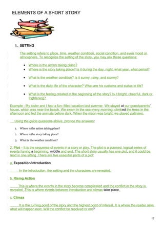 ELEMENTS OF A SHORT STORY
1. SETTING
The setting refers to place, time, weather condition, social condition, and even mood or
atmosphere. To recognize the setting of the story, you may ask these questions:
• Where is the action taking place?
• Where is the story taking place? Is it during the day, night, what year, what period?
• What is the weather condition? Is it sunny, rainy, and stormy?
• What is the daily life of the character? What are his customs and status in life?
• What is the feeling created at the beginning of the story? Is it bright, cheerful, dark or
frightening?
Example : My sister and I had a fun–filled vacation last summer. We stayed at our grandparents’
house, which was near the beach. We swam in the sea every morning, climbed the trees in the
afternoon and fed the animals before dark. When the moon was bright, we played patintero.
Using the guide questions above, provide the answers:
1. Where is the action taking place?
2. Where is the story taking place?
3. What is the weather condition?
2. Plot – It is the sequence of events in a story or play. The plot is a planned, logical series of
events having a beginning, middle and end. The short story usually has one plot, and it could be
read in one sitting .There are five essential parts of a plot:
a. Exposition/Introduction
In the introduction, the setting and the characters are revealed.
b. Rising Action
This is where the events in the story become complicated and the conflict in the story is
revealed .This is where events between introduction and climax take place.
c. Climax
It is the turning point of the story and the highest point of interest. It is where the reader asks
what will happen next. Will the conflict be resolved or not?
17
 
