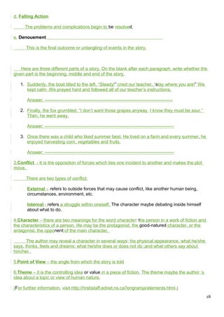 d. Falling Action
The problems and complications begin to be resolved.
e. Denouement
This is the final outcome or untangling of events in the story.
Here are three different parts of a story. On the blank after each paragraph, write whether the
given part is the beginning, middle and end of the story.
1. Suddenly, the boat tilted to the left. “Steady!” cried our teacher, “stay where you are!” We
kept calm .We prayed hard and followed all of our teacher’s instructions.
Answer: -------------------------------------------------------------------------------------
2. Finally, the fox grumbled. “I don’t want those grapes anyway. I know they must be sour.”
Then, he went away.
Answer: --------------------------------------------------------------------------------------
3. Once there was a child who liked summer best. He lived on a farm and every summer, he
enjoyed harvesting corn, vegetables and fruits.
Answer: --------------------------------------------------------------------------------------
3.Conflict - It is the opposition of forces which ties one incident to another and makes the plot
move.
There are two types of conflict:
External – refers to outside forces that may cause conflict, like another human being,
circumstances, environment, etc.
Internal - refers a struggle within oneself. The character maybe debating inside himself
about what to do.
4.Character – there are two meanings for the word character: the person in a work of fiction and
the characteristics of a person. He may be the protagonist, the good-natured character, or the
antagonist, the opponent of the main character.
The author may reveal a character in several ways: his physical appearance, what he/she
says, thinks, feels and dreams; what he/she does or does not do ;and what others say about
him/her .
5.Point of View – the angle from which the story is told
6.Theme – it is the controlling idea or value in a piece of fiction. The theme maybe the author ‘s
idea about a topic or view of human nature.
(For further information, visit http://hrsbstaff.ednet.ns.ca?engramja/elements.html.)
18
 