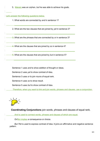 5. Makato was an orphan, but he was able to achieve his goals.
Let’s answer the following questions below.
1. What words are connected by and in sentence 1?
______________________________________________________
2. What are the two clauses that are joined by yet in sentence 2?
______________________________________________________
3. What are the phrases that are connected by or in sentence 3?
______________________________________________________
4. What are the clauses that are joined by so in sentence 4?
______________________________________________________
5. What are the clauses that are joined by but in sentence 5?
_______________________________________________________
Sentence 1 uses and to show addition of thought or ideas.
Sentence 2 uses yet to show contrast of idea.
Sentence 3 uses or to join nouns of equal rank.
Sentence 4 uses so to show result.
Sentence 5 uses but to show contrast of idea.
Therefore, when you want to link and join words, phrases and clauses, use a conjunction.
Coordinating Conjunctions join words, phrases and clauses of equal rank.
And is used to connect words, phrases and clauses of which are equal.
Or/Nor implies a consequence or choice.
But /Yet is used to express contrast of idea. It joins an affirmative and negative sentence
pattern.
20
 