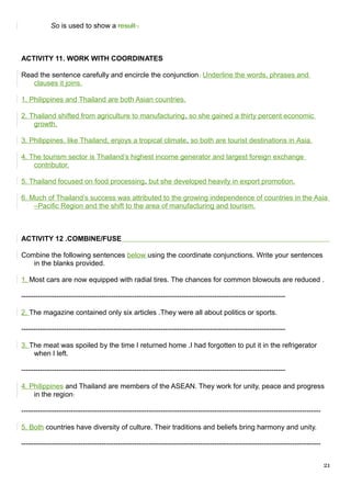So is used to show a result .
ACTIVITY 11. WORK WITH COORDINATES
Read the sentence carefully and encircle the conjunction. Underline the words, phrases and
clauses it joins.
1. Philippines and Thailand are both Asian countries.
2. Thailand shifted from agriculture to manufacturing, so she gained a thirty percent economic
growth.
3. Philippines, like Thailand, enjoys a tropical climate, so both are tourist destinations in Asia.
4. The tourism sector is Thailand’s highest income generator and largest foreign exchange
contributor.
5. Thailand focused on food processing, but she developed heavily in export promotion.
6. Much of Thailand’s success was attributed to the growing independence of countries in the Asia
–Pacific Region and the shift to the area of manufacturing and tourism.
ACTIVITY 12 .COMBINE/FUSE
Combine the following sentences below using the coordinate conjunctions. Write your sentences
in the blanks provided.
1. Most cars are now equipped with radial tires. The chances for common blowouts are reduced .
----------------------------------------------------------------------------------------------------------------
2. The magazine contained only six articles .They were all about politics or sports.
----------------------------------------------------------------------------------------------------------------
3. The meat was spoiled by the time I returned home .I had forgotten to put it in the refrigerator
when I left.
----------------------------------------------------------------------------------------------------------------
4. Philippines and Thailand are members of the ASEAN. They work for unity, peace and progress
in the region.
-------------------------------------------------------------------------------------------------------------------------------
5. Both countries have diversity of culture. Their traditions and beliefs bring harmony and unity.
-------------------------------------------------------------------------------------------------------------------------------
21
 