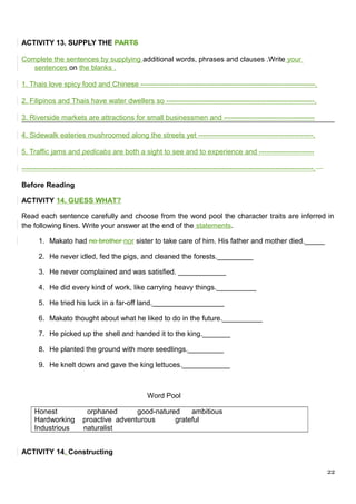 ACTIVITY 13. SUPPLY THE PARTS
Complete the sentences by supplying additional words, phrases and clauses .Write your
sentences on the blanks .
1. Thais love spicy food and Chinese -------------------------------------------------------------------------.
2. Filipinos and Thais have water dwellers so --------------------------------------------------------------.
3. Riverside markets are attractions for small businessmen and --------------------------------------
4. Sidewalk eateries mushroomed along the streets yet ------------------------------------------------.
5. Traffic jams and pedicabs are both a sight to see and to experience and -----------------------
--------------------------------------------------------------------------------------------------------------------------.
Before Reading
ACTIVITY 14. GUESS WHAT?
Read each sentence carefully and choose from the word pool the character traits are inferred in
the following lines. Write your answer at the end of the statements.
1. Makato had no brother nor sister to take care of him. His father and mother died._____
2. He never idled, fed the pigs, and cleaned the forests._________
3. He never complained and was satisfied. ____________
4. He did every kind of work, like carrying heavy things.__________
5. He tried his luck in a far-off land.__________________
6. Makato thought about what he liked to do in the future.__________
7. He picked up the shell and handed it to the king._______
8. He planted the ground with more seedlings._________
9. He knelt down and gave the king lettuces.____________
Word Pool
Honest orphaned good-natured ambitious
Hardworking proactive adventurous grateful
Industrious naturalist
ACTIVITY 14. Constructing
22
 