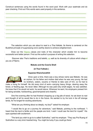 Construct sentences using the words found in the word pool. Work with your seatmate and do
peer checking .Find out if the words were used properly in the sentence.
---------------------------------------------------------------------------------------------------------------------------------
--------------------------------------------------------------------------------------------------------------------------------
----------------------------------------------------------------------------------------------------------------------------------
----------------------------------------------------------------------------------------------------------------------------------
----------------------------------------------------------------------------------------------------------------------------------
----------------------------------------------------------------------------------------------------------------------------------
----------------------------------------------------------------------------------------------------------------------------------
The selection which you are about to read is a Thai folktale. Its theme is centered on the
Buddhist principle of suppressing one’s earthly desire to achieve enlightenment.
Draw out the Filipino values and traits of the character which enable him to become
successful and better person. Find out the author’s purpose of writing this selection.
Discover also Thai’s traditions and beliefs, as well as its diversity of culture which shaped
you as a Filipino.
Makato and the Cowrie Shell
(A Thai Folktale )
Supanee Khanchanathiti
Once upon a time, there was a boy whose name was Makato. He was
an orphan, for his father and mother died when he was very young. He had
no brothers, sisters, cousins or friends to take care of him, so he had to
make a living for himself. He did every kind of work—carrying heavy things, clearing away the
forest, or feeding pigs. He never idled. Although he was paid only small wages, he was satisfied.
He knew that if he would not work, he would starve. Wherever he went, his employers praised him
for being sensible, hardworking, good-tempered and cheerful.
One fine evening after he had finished chopping up a big pile of wood, he sat down to rest
and thought of all he would like to do in the future. He wanted to try his luck in far–off strange
lands, for he longed for exciting adventures.
“What are you thinking about so deeply, my boy?” asked his employer.
“I would like to go on a journey for adventure,” said Makato, pointing to the northeast. “I
heard that the land is fertile and the people are kind. I wish I could see the land for myself.” His
eyes sparked with excitement.
“The land you wish to go to is called Sukhothai,” said his employer. “They say Pra Ruang of
Sukhothai is a very kind–hearted king. You might be lucky if you could go there.”
23
 