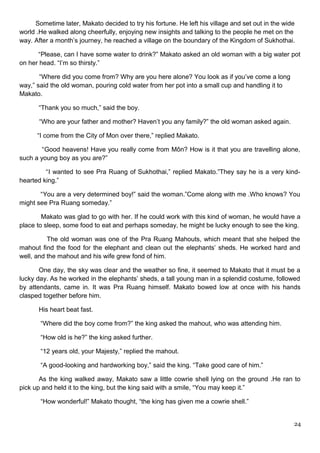 Sometime later, Makato decided to try his fortune. He left his village and set out in the wide
world .He walked along cheerfully, enjoying new insights and talking to the people he met on the
way. After a month’s journey, he reached a village on the boundary of the Kingdom of Sukhothai.
“Please, can I have some water to drink?” Makato asked an old woman with a big water pot
on her head. “I’m so thirsty.”
“Where did you come from? Why are you here alone? You look as if you’ve come a long
way,” said the old woman, pouring cold water from her pot into a small cup and handling it to
Makato.
“Thank you so much,” said the boy.
“Who are your father and mother? Haven’t you any family?” the old woman asked again.
“I come from the City of Mon over there,” replied Makato.
“Good heavens! Have you really come from Môn? How is it that you are travelling alone,
such a young boy as you are?”
“I wanted to see Pra Ruang of Sukhothai,” replied Makato.”They say he is a very kind-
hearted king.”
“You are a very determined boy!” said the woman.”Come along with me .Who knows? You
might see Pra Ruang someday.”
Makato was glad to go with her. If he could work with this kind of woman, he would have a
place to sleep, some food to eat and perhaps someday, he might be lucky enough to see the king.
The old woman was one of the Pra Ruang Mahouts, which meant that she helped the
mahout find the food for the elephant and clean out the elephants’ sheds. He worked hard and
well, and the mahout and his wife grew fond of him.
One day, the sky was clear and the weather so fine, it seemed to Makato that it must be a
lucky day. As he worked in the elephants’ sheds, a tall young man in a splendid costume, followed
by attendants, came in. It was Pra Ruang himself. Makato bowed low at once with his hands
clasped together before him.
His heart beat fast.
“Where did the boy come from?” the king asked the mahout, who was attending him.
“How old is he?” the king asked further.
“12 years old, your Majesty,” replied the mahout.
“A good-looking and hardworking boy,” said the king. “Take good care of him.”
As the king walked away, Makato saw a little cowrie shell lying on the ground .He ran to
pick up and held it to the king, but the king said with a smile, “You may keep it.”
“How wonderful!” Makato thought, “the king has given me a cowrie shell.”
24
 