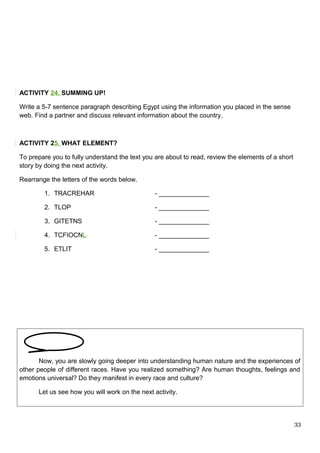 ACTIVITY 24. SUMMING UP!
Write a 5-7 sentence paragraph describing Egypt using the information you placed in the sense
web. Find a partner and discuss relevant information about the country.
ACTIVITY 25. WHAT ELEMENT?
To prepare you to fully understand the text you are about to read, review the elements of a short
story by doing the next activity.
Rearrange the letters of the words below.
1. TRACREHAR - ______________
2. TLOP - ______________
3. GITETNS - ______________
4. TCFIOCNL - ______________
5. ETLIT - ______________
Now, you are slowly going deeper into understanding human nature and the experiences of
other people of different races. Have you realized something? Are human thoughts, feelings and
emotions universal? Do they manifest in every race and culture?
Let us see how you will work on the next activity.
33
 