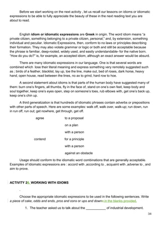 Before we start working on the next activity , let us recall our lessons on idioms or idiomatic
expressions to be able to fully appreciate the beauty of these in the next reading text you are
about to read.
English idiom or idiomatic expressions are Greek in origin. The word idiom means “a
private citizen, something belonging to a private citizen, personal,” and, by extension, something
individual and peculiar. Idiomatic Expressions, then, conform to no laws or principles describing
their formation. They may also violate grammar or logic or both and still be acceptable because
the phrase is familiar, deep-rooted, widely used, and easily understandable- for the native born.
“How do you do?” is, for example, an accepted idiom, although an exact answer would be absurd.
There are many idiomatic expressions in our language. One is that several words are
combined which lose their literal meaning and express something very remotely suggested such
as ; birds of a feather, blacklist, lay up, toe the line, make out, bed of roses, dark horse, heavy
hand, open house, read between the lines, no ax to grind, hard row to hoe.
A second statement about idioms is that parts of the human body have suggested many of
them: burn one’s fingers, all thumbs, fly in the face of, stand on one’s own feet, keep body and
soul together, keep one’s eyes open, step on someone’s toes, rub elbows with, get one’s back up,
keep one’s chin up.
A third generalization is that hundreds of idiomatic phrases contain adverbs or prepositions
with other parts of speech. Here are some examples: walk off, walk over, walk-up; run down, run
in run off, run out; get nowhere, get through, get off.
agree to a proposal
on a plan
with a person
contend for a principle
with a person
against an obstacle
Usage should conform to the idiomatic word combinations that are generally acceptable.
Examples of Idiomatic expressions are : accord with ,according to , acquaint with ,adverse to , and
aim to prove.
ACTIVITY 26. WORKING WITH IDIOMS
.
Choose the appropriate idiomatic expressions to be used in the following sentences. Write
a piece of cake, odds and ends, pros and cons or ups and downs in the blanks provided.
1. The teacher asked us to talk about the ___________ of industrial development.
34
 