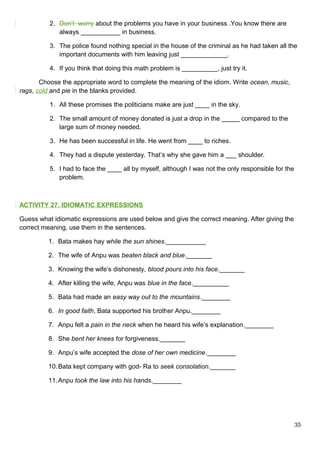 2. Don’t worry about the problems you have in your business .You know there are
always ___________ in business.
3. The police found nothing special in the house of the criminal as he had taken all the
important documents with him leaving just _____________.
4. If you think that doing this math problem is __________, just try it.
Choose the appropriate word to complete the meaning of the idiom. Write ocean, music,
rags, cold and pie in the blanks provided.
1. All these promises the politicians make are just ____ in the sky.
2. The small amount of money donated is just a drop in the _____ compared to the
large sum of money needed.
3. He has been successful in life. He went from ____ to riches.
4. They had a dispute yesterday. That‘s why she gave him a ___ shoulder.
5. I had to face the ____ all by myself, although I was not the only responsible for the
problem.
ACTIVITY 27. IDIOMATIC EXPRESSIONS
Guess what idiomatic expressions are used below and give the correct meaning. After giving the
correct meaning, use them in the sentences.
1. Bata makes hay while the sun shines.___________
2. The wife of Anpu was beaten black and blue._______
3. Knowing the wife’s dishonesty, blood pours into his face._______
4. After killing the wife, Anpu was blue in the face.__________
5. Bata had made an easy way out to the mountains.________
6. In good faith, Bata supported his brother Anpu.________
7. Anpu felt a pain in the neck when he heard his wife’s explanation.________
8. She bent her knees for forgiveness._______
9. Anpu’s wife accepted the dose of her own medicine.________
10.Bata kept company with god- Ra to seek consolation._______
11.Anpu took the law into his hands.________
35
 