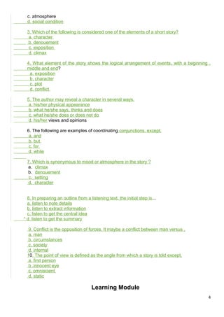 c. atmosphere
d. social condition
3. Which of the following is considered one of the elements of a short story?
a. character
b. denouement
c. exposition
d. climax
4. What element of the story shows the logical arrangement of events, with a beginning ,
middle and end?
a. exposition
b. character
c. plot
d. conflict
5. The author may reveal a character in several ways.
a. his/her physical appearance
b. what he/she says, thinks and does
c. what he/she does or does not do
d. his/her views and opinions
6. The following are examples of coordinating conjunctions, except,
a. and
b. but
c. for
d. while
7. Which is synonymous to mood or atmosphere in the story ?
a. climax
b. denouement
c. setting
d. character
8. In preparing an outline from a listening text, the initial step is...
a. listen to note details
b. listen to extract information
c. listen to get the central idea
* d. listen to get the summary
9. Conflict is the opposition of forces. It maybe a conflict between man versus ,
a. man
b. circumstances
c. society
d. internal
10. The point of view is defined as the angle from which a story is told except,
a. first person
b .innocent eye
c. omniscient
d. static
Learning Module
4
 