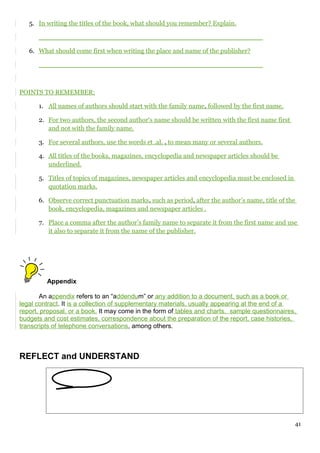5. In writing the titles of the book, what should you remember? Explain.
______________________________________________________
6. What should come first when writing the place and name of the publisher?
______________________________________________________
POINTS TO REMEMBER:
1. All names of authors should start with the family name, followed by the first name.
2. For two authors, the second author‘s name should be written with the first name first
and not with the family name.
3. For several authors, use the words et .al. , to mean many or several authors.
4. All titles of the books, magazines, encyclopedia and newspaper articles should be
underlined.
5. Titles of topics of magazines, newspaper articles and encyclopedia must be enclosed in
quotation marks.
6. Observe correct punctuation marks, such as period, after the author’s name, title of the
book, encyclopedia, magazines and newspaper articles .
7. Place a comma after the author’s family name to separate it from the first name and use
it also to separate it from the name of the publisher.
Appendix
An appendix refers to an “addendum” or any addition to a document, such as a book or
legal contract. It is a collection of supplementary materials, usually appearing at the end of a
report, proposal, or a book. It may come in the form of tables and charts, sample questionnaires,
budgets and cost estimates, correspondence about the preparation of the report, case histories,
transcripts of telephone conversations, among others.
REFLECT and UNDERSTAND
41
 