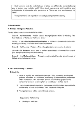 Shall we move on to the next challenge by taking you off from the text and allowing
you to explore your outside world? How about experiencing and translating your
understanding in discovering who you are as a Filipino and one who treasured his
roots?
Your performance will depend on how well you can perform the activity.
Group Activities:
A. Multiple Intelligence Activities
You are asked to perform the indicated activities.
Group 1 – the Dramatists – Present a scene that highlights the theme of the story, “The
Two Brothers” or “Mako and the Cowrie Shell.”
Group 2 – the Naturalists/Environmentalists – Present a problem–solution chart
showing your ability to address environmental problems.
Group 3 – the Dancers – Present a Thai or Egyptian dance showcasing its culture.
Group 4 – the Singers – Sing a song or perform a rap related to the selection. Provide
your own lyrics depicting unity and diversity.
Group 5 – the Mathematicians – Through a mathematical formula, show the age of
Makato when he became a king .
B. I’m “Punch Lining.” Can You?
Oral Activity
1. Work as a group and interpret this passage: “Unity in diversity is the highest
possible attainment of a civilization, a testimony to the most noble possibilities
of the human race. This attainment is made possible through passionate
concern for choice in an atmosphere of social trust.” –Michael Novak
2. Using the key ideas presented in the passage, provide dialogs appropriate for
the following pictures found below. Then, deliver the dialogues.
3. Your performance will be scored through a rubric.
Be guided by the following:
 Deliver your lines well.
42
 