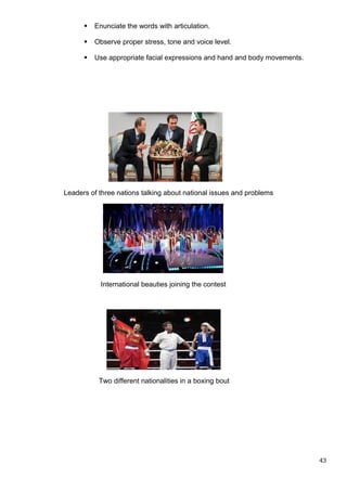  Enunciate the words with articulation.
 Observe proper stress, tone and voice level.
 Use appropriate facial expressions and hand and body movements.
Leaders of three nations talking about national issues and problems
International beauties joining the contest
Two different nationalities in a boxing bout
43
 