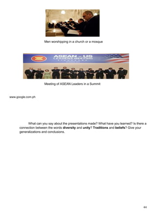 Men worshipping in a church or a mosque
Meeting of ASEAN Leaders in a Summit
www.google.com.ph
What can you say about the presentations made? What have you learned? Is there a
connection between the words diversity and unity? Traditions and beliefs? Give your
generalizations and conclusions.
44
 