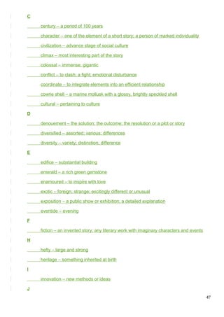 C
century – a period of 100 years
character – one of the element of a short story; a person of marked individuality
civilization – advance stage of social culture
climax – most interesting part of the story
colossal – immense; gigantic
conflict – to clash; a fight; emotional disturbance
coordinate – to integrate elements into an efficient relationship
cowrie shell – a marine mollusk with a glossy, brightly speckled shell
cultural – pertaining to culture
D
denouement – the solution; the outcome; the resolution or a plot or story
diversified – assorted; various; differences
diversity – variety; distinction; difference
E
edifice – substantial building
emerald – a rich green gemstone
enamoured – to inspire with love
exotic – foreign; strange; excitingly different or unusual
exposition – a public show or exhibition; a detailed explanation
eventide – evening
F
fiction – an invented story; any literary work with imaginary characters and events
H
hefty – large and strong
heritage – something inherited at birth
I
innovation – new methods or ideas
J
47
 