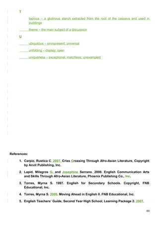 T
tapioca – a glutinous starch extracted from the root of the cassava and used in
puddings
theme – the main subject of a discussion
U
ubiquitous – omnipresent; universal
unfolding – display; open
uniqueness – exceptional; matchless; unexampled
References:
1. Carpio, Rustica C. 2007. Criss Crossing Through Afro-Asian Literature, Copyright
by Anvil Publishing, Inc.
2. Lapid, Milagros G. and Josephine Serrano. 2000. English Communication Arts
and Skills Through Afro-Asian Literature, Phoenix Publishing Co., Inc.
3. Torres, Myrna S. 1997. English for Secondary Schools. Copyright, FNB
Educational, Inc.
4. Torres, Myrna S. 2000. Moving Ahead in English II. FNB Educational, Inc.
5. English Teachers’ Guide, Second Year High School, Learning Package 2. 2007.
49
 