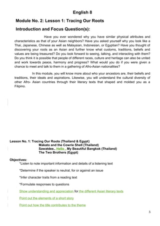 English 8
Module No. 2: Lesson 1: Tracing Our Roots
Introduction and Focus Question(s):
Have you ever wondered why you have similar physical attributes and
characteristics as that of your Asian neighbors? Have you asked yourself why you look like a
Thai, Japanese, Chinese as well as Malaysian, Indonesian, or Egyptian? Have you thought of
discovering your roots as an Asian and further know what customs, traditions, beliefs and
values are being treasured? Do you look forward to seeing, talking, and interacting with them?
Do you think it is possible that people of different races, culture and heritage can also be united
and work towards peace, harmony and progress? What would you do if you were given a
chance to meet and talk to them in a gathering of Afro-Asian nationalities?
In this module, you will know more about who your ancestors are, their beliefs and
traditions, their ideals and aspirations. Likewise, you will understand the cultural diversity of
other Afro- Asian countries through their literary texts that shaped and molded you as a
Filipino.
Lesson No. 1: Tracing Our Roots (Thailand & Egypt)
Makato and the Cowrie Shell (Thailand)
Sawatdee.. Hello , My Beautiful Bangkok (Thailand)
The Two Brothers (Egypt)
Objectives:
*Listen to note important information and details of a listening text
*Determine if the speaker is neutral, for or against an issue
*Infer character traits from a reading text
*Formulate responses to questions
Show understanding and appreciation for the different Asian literary texts
Point out the elements of a short story
Point out how the title contributes to the theme
5
 
