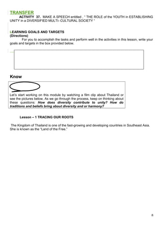 TRANSFER
ACTIVITY 37. MAKE A SPEECH entitled , “ THE ROLE of the YOUTH in ESTABLISHING
UNITY in a DIVERSIFIED MULTI- CULTURAL SOCIETY “
LEARNING GOALS AND TARGETS
(Directions)
For you to accomplish the tasks and perform well in the activities in this lesson, write your
goals and targets in the box provided below.
Know
Let’s start working on this module by watching a film clip about Thailand or
see the pictures below. As we go through the process, keep on thinking about
these questions: How does diversity contribute to unity? How do
traditions and beliefs bring about diversity and or harmony?
Lesson – 1 TRACING OUR ROOTS
The Kingdom of Thailand is one of the fast-growing and developing countries in Southeast Asia.
She is known as the “Land of the Free.”
8
 