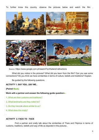 To further know this country, observe the pictures below and watch the film .
Source: https://www.google.com.ph/search?q=thailand+attractions
What did you notice in the pictures? What did you learn from the film? Can you see some
connections? Do you think we have similarities in terms of culture, beliefs and traditions? Explain.
Be guided by the following questions.
ACTIVITY 1. SAY YOU...SAY ME..
(Paired Work)
Work with a partner and answer the following guide questions .
1. What are their customs and traditions?
2. What landmarks are they noted for?
3. Do they have a culture similar to us?
4. What does this imply?
ACTIVITY 2. FACE TO FACE
Find a partner and orally talk about the similarities of Thais and Filipinos in terms of
customs, traditions, beliefs and way of life as depicted in the pictures .
9
 