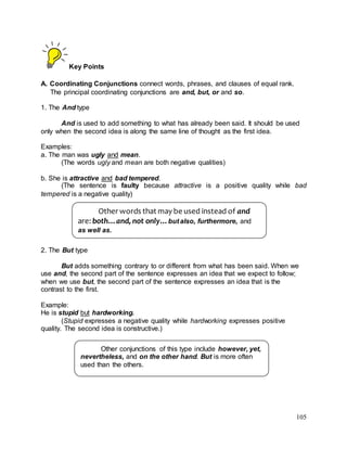 105
Key Points
A. Coordinating Conjunctions connect words, phrases, and clauses of equal rank.
The principal coordinating conjunctions are and, but, or and so.
1. The And type
And is used to add something to what has already been said. It should be used
only when the second idea is along the same line of thought as the first idea.
Examples:
a. The man was ugly and mean.
(The words ugly and mean are both negative qualities)
b. She is attractive and bad tempered.
(The sentence is faulty because attractive is a positive quality while bad
tempered is a negative quality)
2. The But type
But adds something contrary to or different from what has been said. When we
use and, the second part of the sentence expresses an idea that we expect to follow;
when we use but, the second part of the sentence expresses an idea that is the
contrast to the first.
Example:
He is stupid but hardworking.
(Stupid expresses a negative quality while hardworking expresses positive
quality. The second idea is constructive.)
Other words that may be used instead of and
are: both…and, not only…but also, furthermore, and
as well as.
Other conjunctions of this type include however, yet,
nevertheless, and on the other hand. But is more often
used than the others.
 